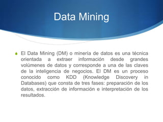 Data MiningEl Data Mining (DM) o minería de datos es una técnica orientada a extraer información desde grandes volúmenes de datos y corresponde a una de las claves de la inteligencia de negocios. El DM es un proceso conocido como KDD (Knowledge Discovery in Databases) que consta de tres fases: preparación de los datos, extracción de información e interpretación de los resultados.