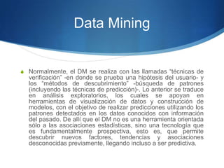 Data MiningNormalmente, el DM se realiza con las llamadas “técnicas de verificación” -en donde se prueba una hipótesis del usuario- y  los “métodos de descubrimiento” -búsqueda de patrones (incluyendo las técnicas de predicción)-. Lo anterior se traduce en análisis exploratorios, los cuales se apoyan en herramientas de visualización de datos y construcción de modelos, con el objetivo de realizar predicciones utilizando los patrones detectados en los datos conocidos con información del pasado. De allí que el DM no es una herramienta orientada sólo a las asociaciones estadísticas, sino una tecnología que es fundamentalmente prospectiva, esto es, que permite descubrir nuevos factores, tendencias y asociaciones desconocidas previamente, llegando incluso a ser predictiva.