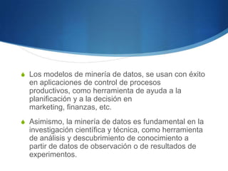 Los modelos de minería de datos, se usan con éxito en aplicaciones de control de procesos productivos, como herramienta de ayuda a la planificación y a la decisión en marketing, finanzas, etc. Asimismo, la minería de datos es fundamental en la investigación científica y técnica, como herramienta de análisis y descubrimiento de conocimiento a partir de datos de observación o de resultados de experimentos. 