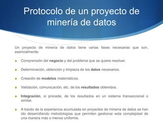 Protocolo de un proyecto de minería de datosUn proyecto de minería de datos tiene varias fases necesarias que son, esencialmente:Comprensión del negocio y del problema que se quiere resolver.Determinación, obtención y limpieza de los datos necesarios.Creación de modelos matemáticos.Validación, comunicación, etc. de los resultados obtenidos.Integración, si procede, de los resultados en un sistema transaccional o similar.A través de la experiencia acumulada en proyectos de minería de datos se han ido desarrollando metodologías que permiten gestionar esta complejidad de una manera más o menos uniforme.