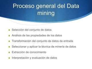 Proceso general del Data miningSelección del conjunto de datosAnálisis de las propiedades de los datosTransformación del conjunto de datos de entradaSeleccionar y aplicar la técnica de minería de datosExtracción de conocimientoInterpretación y evaluación de datos