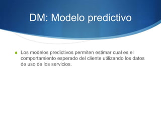 DM: ModelopredictivoLos modelos predictivos permiten estimar cual es el comportamiento esperado del cliente utilizando los datos de uso de los servicios.