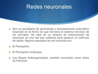 Redes neuronalesSon un paradigma de aprendizaje y procesamiento automático inspirado en la forma en que funciona el sistema nervioso de los animales. Se trata de un sistema de interconexión de neuronas en una red que colabora para producir un estímulo de salida. Algunos ejemplos de red neuronal son:El Perceptrón.El Perceptrón multicapa.Los Mapas Autoorganizados, también conocidos como redes de Kohonen.