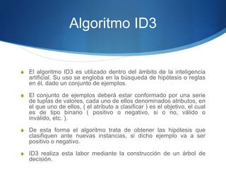 Algoritmo ID3El algoritmo ID3 es utilizado dentro del ámbito de la inteligencia artificial. Su uso se engloba en la búsqueda de hipótesis o reglas en él, dado un conjunto de ejemplos.El conjunto de ejemplos deberá estar conformado por una serie de tuplas de valores, cada uno de ellos denominados atributos, en el que uno de ellos, ( el atributo a clasificar ) es el objetivo, el cual es de tipo binario ( positivo o negativo, si o no, válido o inválido, etc. ).De esta forma el algoritmo trata de obtener las hipótesis que clasifiquen ante nuevas instancias, si dicho ejemplo va a ser positivo o negativo.ID3 realiza esta labor mediante la construcción de un árbol de decisión.