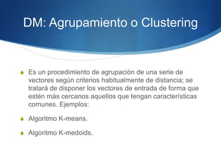 DM: Agrupamiento o ClusteringEs un procedimiento de agrupación de una serie de vectores según criterios habitualmente de distancia; se tratará de disponer los vectores de entrada de forma que estén más cercanos aquellos que tengan características comunes. Ejemplos:Algoritmo K-means.Algoritmo K-medoids.