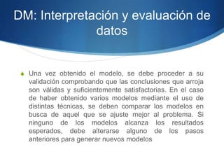 DM: Interpretación y evaluación de datosUna vez obtenido el modelo, se debe proceder a su validación comprobando que las conclusiones que arroja son válidas y suficientemente satisfactorias. En el caso de haber obtenido varios modelos mediante el uso de distintas técnicas, se deben comparar los modelos en busca de aquel que se ajuste mejor al problema. Si ninguno de los modelos alcanza los resultados esperados, debe alterarse alguno de los pasos anteriores para generar nuevos modelos