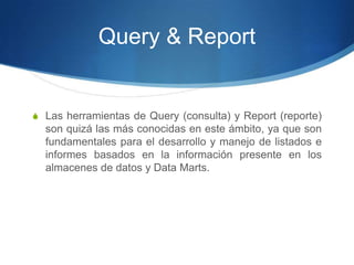 Query & ReportLas herramientas de Query (consulta) y Report (reporte) son quizá las más conocidas en este ámbito, ya que son fundamentales para el desarrollo y manejo de listados e informes basados en la información presente en los almacenes de datos y Data Marts.