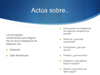 Actúa sobre..Una solución de inteligencia de negocios completa nos permite:Observar ¿qué está ocurriendo?Comprender ¿por qué ocurre?Predecir ¿qué ocurriría?Colaborar ¿qué debería hacer el equipo?Decidir ¿qué camino se debe seguir?Los principales componentes que integran hoy en día la inteligencia de negocios son:DatamartData Warehouse 