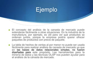El concepto del análisis de la canasta de mercado puede extenderse fácilmente a otras situaciones. En la industria de la manufactura, por ejemplo, es útil para ver qué productos se ordenan juntos, porque la empresa podría querer ofrecer paquetes de productos con precio de paquete.La tabla de hechos de ventas al por menor no puede ser usada fácilmente para realizar análisis de canasta de mercado ya que en las bases de datos relacionales simples, no fueron diseñadas para este propósito. Las herramientas para la minería de datos y las técnicas OLAP nos pueden ayudar para el análisis de la canasta de mercado.Ejemplo