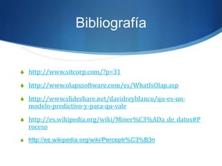 Bibliografíahttp://www.sitcorp.com/?p=31http://www.olapxsoftware.com/es/WhatIsOlap.asphttp://www.slideshare.net/davidreyblanco/qu-es-un-modelo-predictivo-y-para-qu-valehttp://es.wikipedia.org/wiki/Miner%C3%ADa_de_datos#Procesohttp://es.wikipedia.org/wiki/Perceptr%C3%B3n