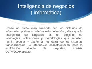 Inteligencia de negocios( informática)Desde un punto más asociado con los sistemas de información podemos redefinir esta definición y decir que la Inteligencia de Negocios es un conjunto de tecnologías, aplicaciones y metodologías que permiten reunir, depurar y trasformar los datos de los sistemas transaccionales  e información desestructurada, para la explotación directa de (reportes, análisis OLTP/OLAP, aletas).