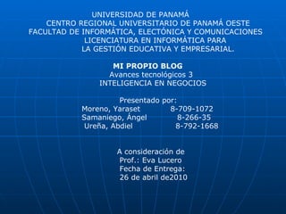 UNIVERSIDAD DE PANAMÁ CENTRO REGIONAL UNIVERSITARIO DE PANAMÁ OESTE FACULTAD DE INFORMÁTICA, ELECTÓNICA Y COMUNICACIONES LICENCIATURA EN INFORMÁTICA PARA LA GESTIÓN EDUCATIVA Y EMPRESARIAL. MI PROPIO BLOG Avances tecnológicos 3 INTELIGENCIA EN NEGOCIOS Presentado por: Moreno, Yaraset  8-709-1072 Samaniego, Ángel  8-266-35  Ureña, Abdiel  8-792-1668  A consideración de Prof.: Eva Lucero Fecha de Entrega: 26 de abril de2010 