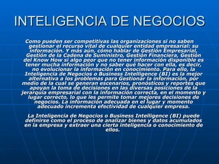 INTELIGENCIA DE NEGOCIOS Como pueden ser competitivas las organizaciones si no saben gestionar el recurso vital de cualquier entidad empresarial: su información. Y más aún, cómo hablar de Gestión Empresarial, Gestión de la Cadena de Suministro, Gestión Financiera, Gestión del Know How si algo peor que no tener información disponible es tener mucha información y no saber qué hacer con ella, es decir, no evolucionar la información en conocimiento. Para ello, la Inteligencia de Negocios o Business Intelligence (BI) es la mejor alternativa a los problemas para Gestionar la información, por medio de la cual se generan escenarios, pronósticos y reportes que apoyan la toma de decisiones en las diversas posiciones de la jerarquía empresarial con la información correcta, en el momento y lugar correcto, lo que les permite tomar mejores decisiones de negocios. La información adecuada en el lugar y momento adecuado incrementa efectividad de cualquier empresa. La Inteligencia de Negocios o Business Intelligence (BI) puede definirse como el proceso de analizar bienes y datos acumulados en la empresa y extraer una cierta inteligencia o conocimiento de ellos.  