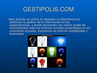 GESTIPOLIS.COM Este artículo se centra en destacar la importancia en optimizar la gestión de la información en las organizaciones, y tomar decisiones con menor grado de incertidumbre ante los diversos eventos presentados en los escenarios actuales, escenarios de enorme complejidad y diversidad.  