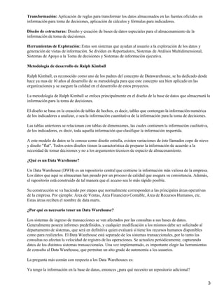 Transformación: Aplicación de reglas para transformar los datos almacenados en las fuentes oficiales en
información para toma de decisiones, aplicación de cálculos y fórmulas para indicadores.

Diseño de estructuras: Diseño y creación de bases de datos especiales para el almacenamiento de la
información de toma de decisiones.

Herramientas de Explotación: Estas son sistemas que ayudan al usuario a la exploración de los datos y
generación de vistas de información. Se dividen en Reportadores, Sistemas de Análisis Multidimensional,
Sistemas de Apoyo a la Toma de decisiones y Sistemas de información ejecutiva.

Metodología de desarrollo de Ralph Kimball

Ralph Kimball, es reconocido como uno de los padres del concepto de Datawarehouse, se ha dedicado desde
hace ya mas de 10 años al desarrollo de su metodología para que este concepto sea bien aplicado en las
organizaciones y se asegure la calidad en el desarrollo de estos proyectos.

La metodología de Ralph Kimball se enfoca principalmente en el diseño de la base de datos que almacenará la
información para la toma de decisiones.

El diseño se basa en la creación de tablas de hechos, es decir, tablas que contengan la información numérica
de los indicadores a analizar, o sea la información cuantitativa de la información para la toma de decisiones.

Las tablas anteriores se relacionan con tablas de dimensiones, las cuales contienen la información cualitativa,
de los indicadores, es decir, toda aquella información que clasifique la información requerida.

A este modelo de datos se le conoce como diseño estrella, existen variaciones de éste llamados copo de nieve
y diseño "flat". Todos estos diseños tienen la característica de preparar la información de acuerdo a la
necesidad de tomar decisiones y no a los argumentos técnicos de espacio de almacenamiento.

¿Qué es un Data Warehouse?

Un Data Warehouse (DWH) es un repositorio central que contiene la información más valiosa de la empresa.
Los datos que aquí se almacenan han pasado por un proceso de calidad que asegura su consistencia. Además,
el repositorio está construido de tal manera que el acceso sea lo más rápido posible.

Su construcción se va haciendo por etapas que normalmente corresponden a las principales áreas operativas
de la empresa. Por ejemplo: Área de Ventas, Área Financiero Contable, Área de Recursos Humanos, etc.
Estas áreas reciben el nombre de data marts.

¿Por qué es necesario tener un Data Warehouse?

Los sistemas de ingreso de transacciones se ven afectados por las consultas a sus bases de datos.
Generalmente poseen informes predefinidos, y cualquier modificación a los mismos debe ser solicitado al
departamento de sistemas, que será en definitiva quien evaluará si tiene los recursos humanos disponibles
como para realizarlos. El Data Warehouse está separado de los sistemas transaccionales, por lo tanto las
consultas no afectan la velocidad de registro de las operaciones. Se actualiza periódicamente, capturando
datos de los distintos sistemas transaccionales. Una vez implementado, es importante elegir las herramientas
de consulta al Data Warehouse, que permitan un alto grado de autonomía a los usuarios.

La pregunta más común con respecto a los Data Warehouses es:

Ya tengo la información en la base de datos, entonces ¿para qué necesito un repositorio adicional?


                                                                                                                  3
 