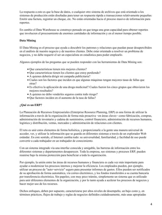 La respuesta a esto es que la base de datos, o cualquier otro sistema de archivos que está orientado a los
sistemas de producción están diseñadas para tener un respuesta rápida a transacciones relativamente pequeñas:
Emitir una factura, registrar un cheque, etc. No están orientadas hacia el proceso masivo de información para
reportes.

En cambio el Data Warehouse se construye pensado en que tenga una gran capacidad para obtener reportes
que involucren el procesamiento de enormes cantidades de información y en el menor tiempo posible.

Data Mining

El Data Mining es el proceso que ayuda a descubrir los patrones y relaciones que puedan pasar desapercibidos
en el análisis de nuestro negocio y de nuestros clientes. Debe estar orientado a resolver un problema de
negocios, y no debe requerir el ser un especialista en estadística para poder emplearlo.

Algunos ejemplos de las preguntas que se pueden responder con las herramientas de Data Mining son:

      • Que características tienen mis mejores clientes?
      • Que características tienen los clientes que estoy perdiendo?
      • A quienes debería dirigir mi campaña publicitaria?
      • Cuales son los factores que inciden en que algunas máquinas tengan mayores tasas de fallas que
        otras?
      • Es efectiva la aplicación de una droga medicinal? Cuales fueron los cinco grupos que obtuvieron los
        mejores resultados?
      • A quienes no debo venderles seguros contra todo riesgo?
      • Que factores inciden en el aumento de la tasa de fallas?

¿Qué es un ERP?

La Planeación de Recursos Empresariales (Enterprise Resource Planning, ERP) es una forma de utilizar la
información a través de la organización de forma más proactiva −en áreas claves− como fabricación, compras,
administración de inventario y cadena de suministros, control financiero, administración de recursos humanos,
logística y distribución, ventas, mercadeo y administración de relaciones con clientes.

El reto es unir estos elementos de forma holísitica, y proporcionarle a la gente una manera universal de
acceder, ver, y utilizar la información que se guarda en diferentes sistemas a través de un explorador Web
estándar. En este sentido, el Internet cambia todo: su universalidad, familiaridad, y facilidad de uso puede
convertir a cada trabajador en un trabajador de conocimiento.

Con un sistema integrado vía una interfaz conocida y amigable, las barreras de información entre los
diferentes sistemas y departamentos desaparecen. Toda la empresa, sus sistemas y procesos ERP, pueden
reunirse bajo la misma protección para beneficiar a toda la organización.

Por ejemplo, la unión entre las áreas de recursos humanos y financiera es cada vez más importante para
ayudar a modernizar los procesos internos y mejorar la eficiencia. Los empleados pueden, por ejemplo,
utilizar un proceso de "auto−servicio" seguro para presentar informes de gastos. Ellos pueden ser notificados
de su aprobación de forma automática, vía correo electrónico, y los fondos transferidos a su cuenta bancaria
por transferencia electrónica. Sin papeleo, con muy poco trámite, simplemente un sistema que es utilizado
para unir diferentes elementos de la organización, y por lo tanto ayuda a acelerar los procesos de negocios y
hacer mejor uso de los recursos.

Dichos enfoques, deben por supuesto, caracterizarse por altos niveles de desempeño, un bajo costo y, en
términos prácticos, flujos de trabajo y reglas de negocios definidos cuidadosamente, más unas apropiadas


                                                                                                                4
 