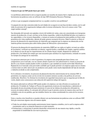 medidas de seguridad.

Conozca lo que un ERP puede hacer por usted.

Los problemas administrativos de su negocio pueden ser resueltos de manera fácil y rápida con el uso de una
herramienta tan poderosa como un software de tipo ERP (Enterprise Resource Planning).

¿Cómo es que un paquete computacional me va a ayudar a resolver esos problemas?

Un paquete de este tipo concentra todas las actividades de su negocio en una base de datos común, con lo cuál
todas las personas de la organización trabajan sobre la misma información. Esto se le conoce como "One
single number concept".

Sus demandas del mercado son captadas a través del módulo de ventas, estas son concentradas en el programa
maestro de producción, el cual, con base en las fechas requeridas, valida la factibilidad del plan con respecto a
las capacidades y a los recursos disponibles, y tomará en cuenta en la planeación tanto pedidos en firme como
pronósticos de venta establecidos, además de poder generar escenarios diversos. Dado lo anterior se libera el
proceso de planeación de requerimientos de materiales que asegurará que la empresa sea abastecida con las
materias primas necesarias para cubrir dichos planes de fabricación o procesamiento.

El proceso de planeación de requerimientos de materiales (MRP por sus siglas en inglés), revisará sus saldos
de inventarios, verificará sus materiales en tránsito, sugerirá fechas y cantidades de compra, sugerirá cambios
en el abasto en caso de que los requerimientos de los clientes hayan variado, disparará las ordenes de
producción y las órdenes de compra que sean necesarias para satisfacer los requerimientos, tomando en cuenta
los tiempos de entrega de los materiales.

Los procesos anteriores por sí solos le permiten a la empresa estar preparada para hacer frente a sus
compromisos con el mercado, con sus clientes (desde el punto de vista administrativo). Estará en posición de
decirle a sus clientes cuando pueden recibir su producto y que cantidad con mucha asertividad. Beneficios:
Reputación en el mercado como proveedor confiable que le puede permitir a la empresa captar nuevos clientes
e incluso tener un sobre−precio por sus productos (esto puede variar mucho dependiendo del tipo de mercado
e industria en donde se esté compitiendo).

En lo referente a inventarios, los procesos de planeación descritos anteriormente de los sistemas ERP, le
permitirán a la empresa contar con los niveles de inventario mínimos acordes a las políticas de servicio
establecidas. Beneficio: Se eliminan los inventarios de seguridad innecesarios que se requerían por la falta de
visión, dando como consecuencia una reducción del capital de trabajo del negocio.

De manera adicional un software ERP puede ayudar a la empresa a ser más eficiente en su proceso de
producción. El módulo de Trabajo en Proceso da seguimiento al proceso de manufactura y administra el
desempeño de piso de producción para minimizar el costo de las órdenes de producción utilizando los
recursos de manera óptima. Es esta parte del software la que le permite conocer de manera clara cual fue el
verdadero costo de sus pedidos, que tan rentables fueron sus ventas considerando los costos de los recursos
invertidos.

Estos y muchos otros beneficios se pueden obtener con una herramienta tan poderosa como un software ERP.
Solo por mencionar algunos otros de manera rápida:

• Todas las actividades mencionadas anteriormente tienen impactos contables, con lo cual la empresa saber
  exactamente cual es su situación financiera en todo momento.
• Estimaciones y cotizaciones le permite desarrollar cotizaciones de una manera muy rápida y sencilla
  asegurando la rentabilidad de esos nuevos proyectos.


                                                                                                                  5
 