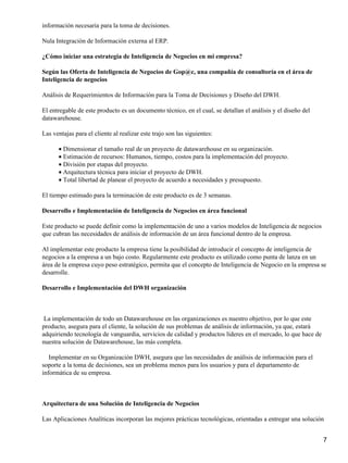 información necesaria para la toma de decisiones.

Nula Integración de Información externa al ERP.

¿Cómo iniciar una estrategia de Inteligencia de Negocios en mi empresa?

Según las Oferta de Inteligencia de Negocios de Gop@c, una compañía de consultoría en el área de
Inteligencia de negocios

Análisis de Requerimientos de Información para la Toma de Decisiones y Diseño del DWH.

El entregable de este producto es un documento técnico, en el cual, se detallan el análisis y el diseño del
datawarehouse.

Las ventajas para el cliente al realizar este trajo son las siguientes:

      • Dimensionar el tamaño real de un proyecto de datawarehouse en su organización.
      • Estimación de recursos: Humanos, tiempo, costos para la implementación del proyecto.
      • División por etapas del proyecto.
      • Arquitectura técnica para iniciar el proyecto de DWH.
      • Total libertad de planear el proyecto de acuerdo a necesidades y presupuesto.

El tiempo estimado para la terminación de este producto es de 3 semanas.

Desarrollo e Implementación de Inteligencia de Negocios en área funcional

Este producto se puede definir como la implementación de uno a varios modelos de Inteligencia de negocios
que cubran las necesidades de análisis de información de un área funcional dentro de la empresa.

Al implementar este producto la empresa tiene la posibilidad de introducir el concepto de inteligencia de
negocios a la empresa a un bajo costo. Regularmente este producto es utilizado como punta de lanza en un
área de la empresa cuyo peso estratégico, permita que el concepto de Inteligencia de Negocio en la empresa se
desarrolle.

Desarrollo e Implementación del DWH organización



 La implementación de todo un Datawarehouse en las organizaciones es nuestro objetivo, por lo que este
producto, asegura para el cliente, la solución de sus problemas de análisis de información, ya que, estará
adquiriendo tecnología de vanguardia, servicios de calidad y productos líderes en el mercado, lo que hace de
nuestra solución de Datawarehouse, las más completa.

   Implementar en su Organización DWH, asegura que las necesidades de análisis de información para el
soporte a la toma de decisiones, sea un problema menos para los usuarios y para el departamento de
informática de su empresa.



Arquitectura de una Solución de Inteligencia de Negocios

Las Aplicaciones Analíticas incorporan las mejores prácticas tecnológicas, orientadas a entregar una solución


                                                                                                               7
 