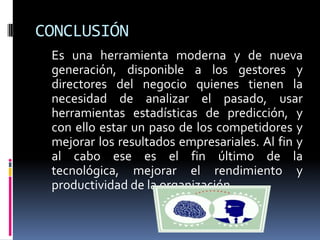 CONCLUSIÓN
Es una herramienta moderna y de nueva
generación, disponible a los gestores y
directores del negocio quienes tienen la
necesidad de analizar el pasado, usar
herramientas estadísticas de predicción, y
con ello estar un paso de los competidores y
mejorar los resultados empresariales. Al fin y
al cabo ese es el fin último de la
tecnológica, mejorar el rendimiento y
productividad de la organización.
 