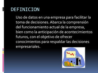 DEFINICION
Uso de datos en una empresa para facilitar la
toma de decisiones. Abarca la comprensión
del funcionamiento actual de la empresa,
bien como la anticipación de acontecimientos
futuros, con el objetivo de ofrecer
conocimientos para respaldar las decisiones
empresariales.
 