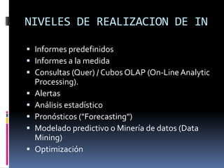 NIVELES DE REALIZACION DE IN
 Informes predefinidos
 Informes a la medida
 Consultas (Quer) / Cubos OLAP (On-Line Analytic
Processing).
 Alertas
 Análisis estadístico
 Pronósticos ("Forecasting")
 Modelado predictivo o Minería de datos (Data
Mining)
 Optimización
 