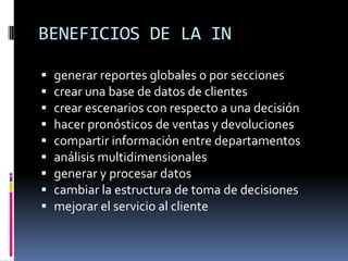 BENEFICIOS DE LA IN
 generar reportes globales o por secciones
 crear una base de datos de clientes
 crear escenarios con respecto a una decisión
 hacer pronósticos de ventas y devoluciones
 compartir información entre departamentos
 análisis multidimensionales
 generar y procesar datos
 cambiar la estructura de toma de decisiones
 mejorar el servicio al cliente
 