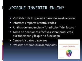 ¿PORQUE INVERTIR EN IN?
 Visibilidad de lo que está pasando en el negocio
 Informes / reportes centralizados
 Análisis de tendencias y “predicción” del futuro
 Toma de decisiones efectivas sobre productos
que funcionan y lo que no funcionan
 Centraliza datos dispersos
 “Valida” sistemas transaccionales
 