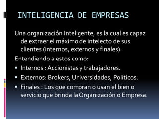INTELIGENCIA DE EMPRESAS
Una organización Inteligente, es la cual es capaz
de extraer el máximo de intelecto de sus
clientes (internos, externos y finales).
Entendiendo a estos como:
 Internos : Accionistas y trabajadores.
 Externos: Brokers, Universidades, Políticos.
 Finales : Los que compran o usan el bien o
servicio que brinda la Organización o Empresa.
 