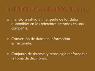  manejo creativo e inteligente de los datos
disponibles en los referentes entornos en una
compañía.
 Conversión de datos en información
estructurada.
 Conjunto de sistemas y tecnologías enfocadas a
la toma de decisiones.
 