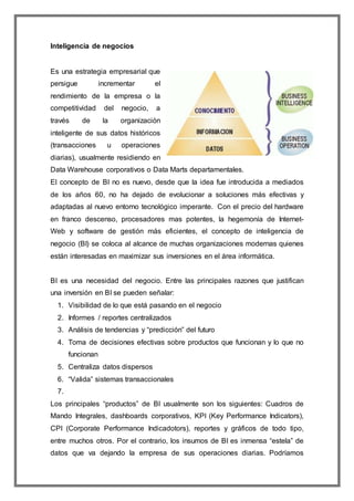 Inteligencia de negocios 
Es una estrategia empresarial que 
persigue incrementar el 
rendimiento de la empresa o la 
competitividad del negocio, a 
través de la organización 
inteligente de sus datos históricos 
(transacciones u operaciones 
diarias), usualmente residiendo en 
Data Warehouse corporativos o Data Marts departamentales. 
El concepto de BI no es nuevo, desde que la idea fue introducida a mediados 
de los años 60, no ha dejado de evolucionar a soluciones más efectivas y 
adaptadas al nuevo entorno tecnológico imperante. Con el precio del hardware 
en franco descenso, procesadores mas potentes, la hegemonía de Internet- 
Web y software de gestión más eficientes, el concepto de inteligencia de 
negocio (BI) se coloca al alcance de muchas organizaciones modernas quienes 
están interesadas en maximizar sus inversiones en el área informática. 
BI es una necesidad del negocio. Entre las principales razones que justifican 
una inversión en BI se pueden señalar: 
1. Visibilidad de lo que está pasando en el negocio 
2. Informes / reportes centralizados 
3. Análisis de tendencias y “predicción” del futuro 
4. Toma de decisiones efectivas sobre productos que funcionan y lo que no 
funcionan 
5. Centraliza datos dispersos 
6. “Valida” sistemas transaccionales 
7. 
Los principales “productos” de BI usualmente son los siguientes: Cuadros de 
Mando Integrales, dashboards corporativos, KPI (Key Performance Indicators), 
CPI (Corporate Performance Indicadotors), reportes y gráficos de todo tipo, 
entre muchos otros. Por el contrario, los insumos de BI es inmensa “estela” de 
datos que va dejando la empresa de sus operaciones diarias. Podríamos 
 