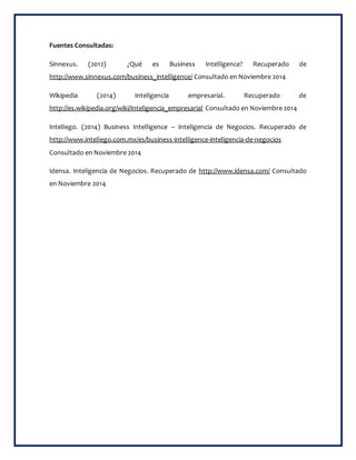 Fuentes Consultadas: 
Sinnexus. (2012) ¿Qué es Business Intelligence? Recuperado de 
http://www.sinnexus.com/business_intelligence/ Consultado en Noviembre 2014 
Wikipedia (2014) Inteligencia empresarial. Recuperado de 
http://es.wikipedia.org/wiki/Inteligencia_empresarial Consultado en Noviembre 2014 
Intellego. (2014) Business Intelligence – Inteligencia de Negocios. Recuperado de 
http://www.intellego.com.mx/es/business-intelligence-inteligencia-de-negocios 
Consultado en Noviembre 2014 
Idensa. Inteligencia de Negocios. Recuperado de http://www.idensa.com/ Consultado 
en Noviembre 2014 

