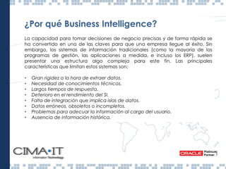 ¿Por qué Business Intelligence?
La capacidad para tomar decisiones de negocio precisas y de forma rápida se
ha convertido en una de las claves para que una empresa llegue al éxito. Sin
embargo, los sistemas de información tradicionales (como la mayoría de los
programas de gestión, las aplicaciones a medida, e incluso los ERP), suelen
presentar una estructura algo compleja para este fin. Las principales
características que limitan estos sistemas son:
• Gran rigidez a la hora de extraer datos.
• Necesidad de conocimientos técnicos.
• Largos tiempos de respuesta.
• Deterioro en el rendimiento del SI.
• Falta de integración que implica islas de datos.
• Datos erróneos, obsoletos o incompletos.
• Problemas para adecuar la información al cargo del usuario.
• Ausencia de información histórica.
Inteligencia de Negocios Ecuador
 