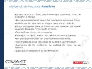 Inteligencia de Negocios - Beneficios
• Ahorro de mucho dinero con sistemas que soporten la toma de
decisiones a tiempo
• Los datos en un repositorio central pueden ser usados por todos
• La información es oportuna, íntegra, relevante y confiable.
• Datos disponibles para el análisis en una variedad de formas
cruzando todos los niveles de la empresa
• Se mantienen datos pre procesados.
• Se mejora mucho la interacción del usuario con los sistemas
• Los procesos manuales son prácticamente inexistentes.
• Mayor disponibilidad y facilidad de acceso a la información.
• Exposición de los problemas de calidad de datos en los
sistemas.
• Explotación corporativa de la información.
 
