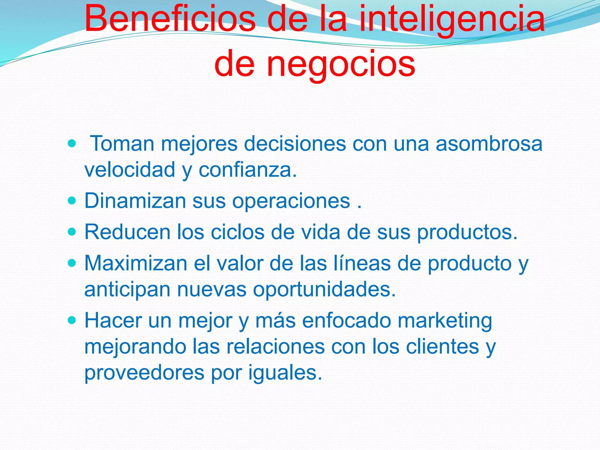 Beneficios de la inteligencia
de negocios
 Toman mejores decisiones con una asombrosa
velocidad y confianza.
 Dinamizan sus operaciones .
 Reducen los ciclos de vida de sus productos.
 Maximizan el valor de las líneas de producto y
anticipan nuevas oportunidades.
 Hacer un mejor y más enfocado marketing
mejorando las relaciones con los clientes y
proveedores por iguales.
 