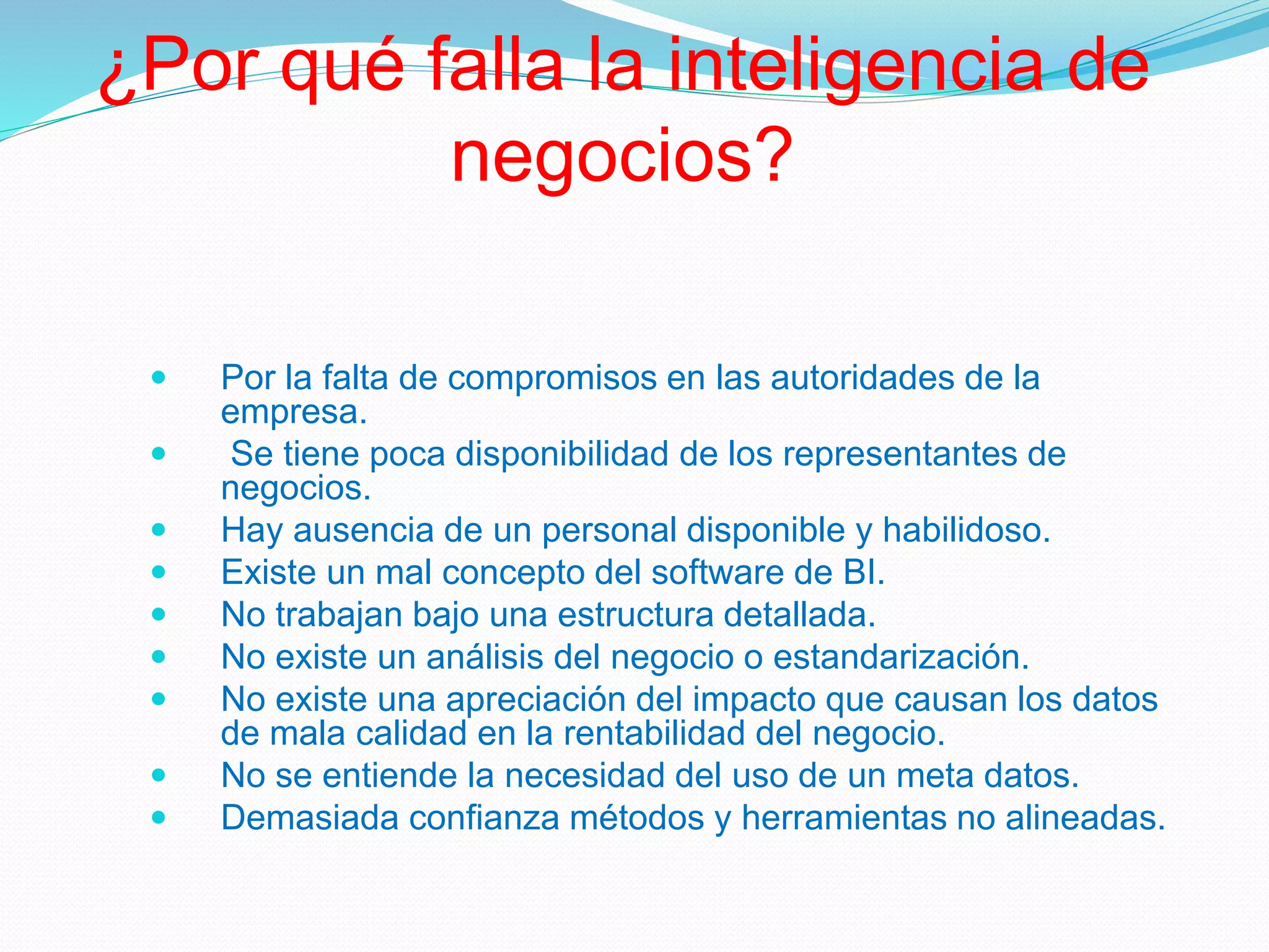 ¿Por qué falla la inteligencia de
negocios?
 Por la falta de compromisos en las autoridades de la
empresa.
 Se tiene poca disponibilidad de los representantes de
negocios.
 Hay ausencia de un personal disponible y habilidoso.
 Existe un mal concepto del software de BI.
 No trabajan bajo una estructura detallada.
 No existe un análisis del negocio o estandarización.
 No existe una apreciación del impacto que causan los datos
de mala calidad en la rentabilidad del negocio.
 No se entiende la necesidad del uso de un meta datos.
 Demasiada confianza métodos y herramientas no alineadas.
 