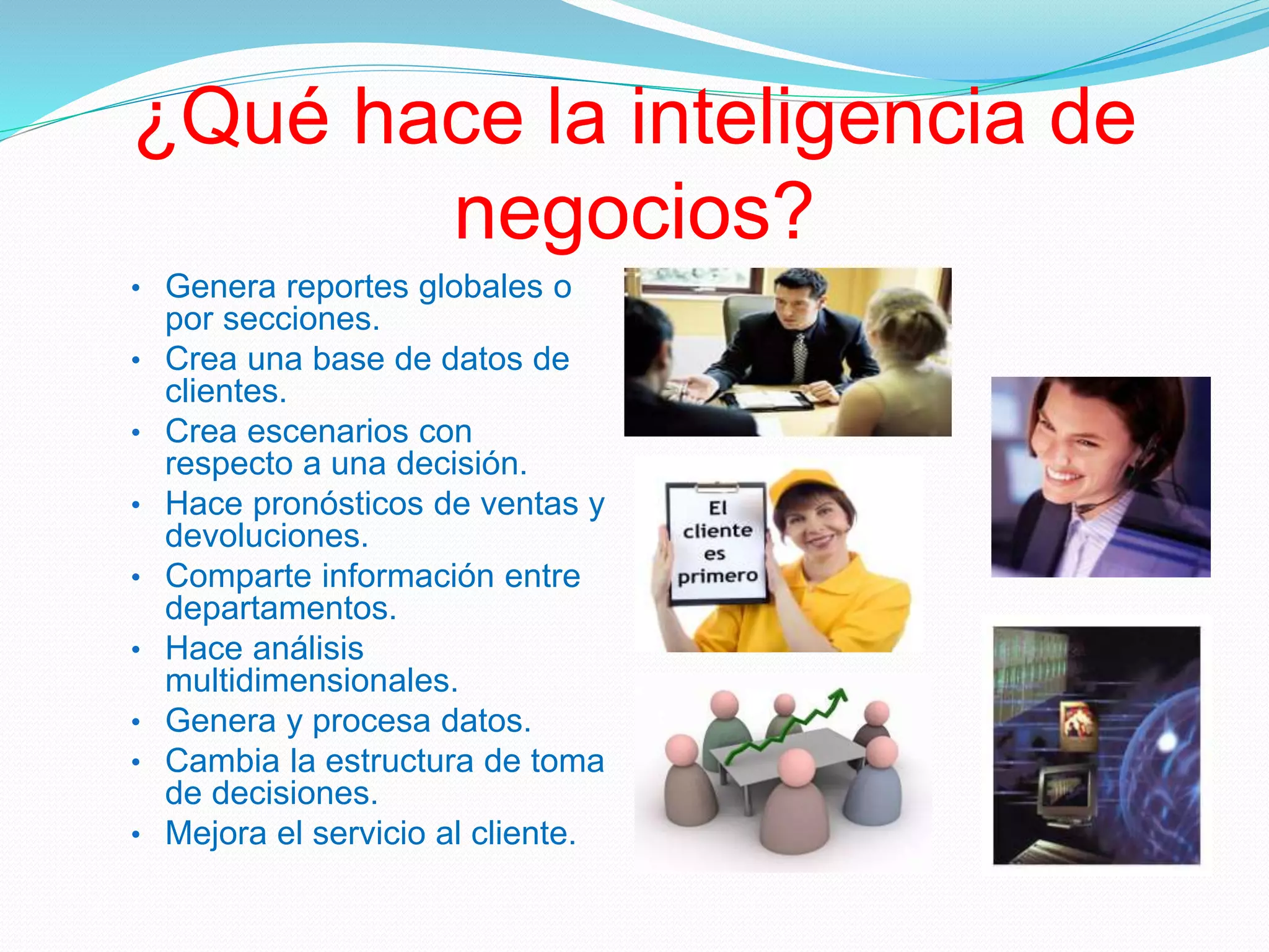 ¿Qué hace la inteligencia de
negocios?
• Genera reportes globales o
por secciones.
• Crea una base de datos de
clientes.
• Crea escenarios con
respecto a una decisión.
• Hace pronósticos de ventas y
devoluciones.
• Comparte información entre
departamentos.
• Hace análisis
multidimensionales.
• Genera y procesa datos.
• Cambia la estructura de toma
de decisiones.
• Mejora el servicio al cliente.
 