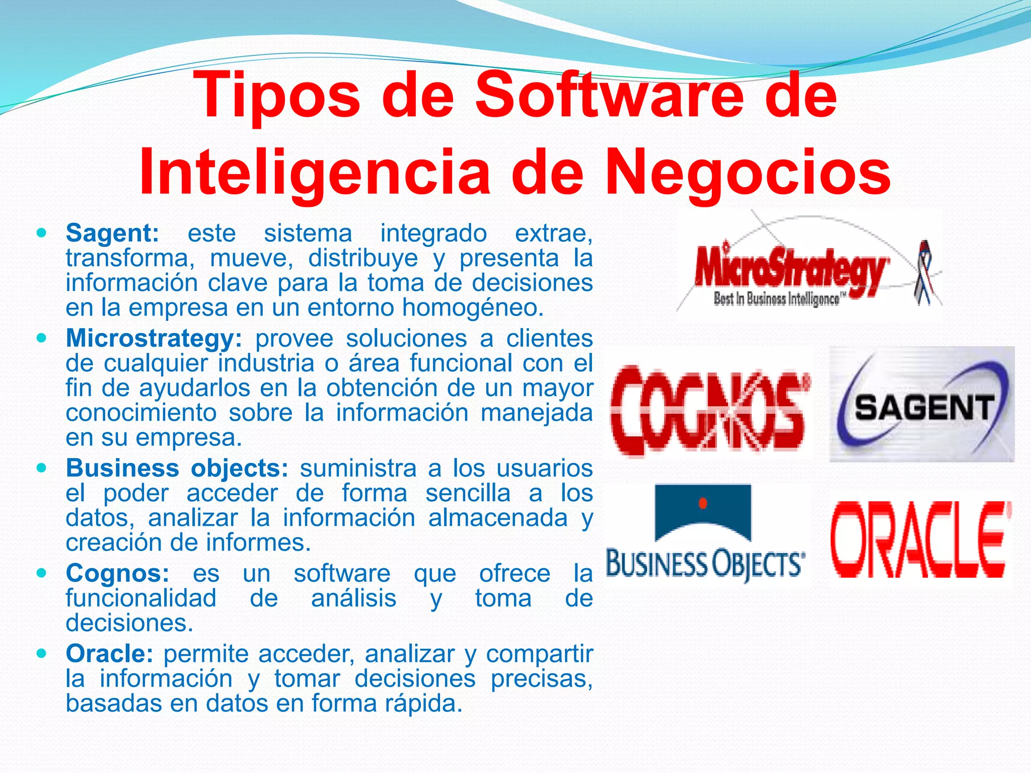 Tipos de Software de
Inteligencia de Negocios
 Sagent: este sistema integrado extrae,
transforma, mueve, distribuye y presenta la
información clave para la toma de decisiones
en la empresa en un entorno homogéneo.
 Microstrategy: provee soluciones a clientes
de cualquier industria o área funcional con el
fin de ayudarlos en la obtención de un mayor
conocimiento sobre la información manejada
en su empresa.
 Business objects: suministra a los usuarios
el poder acceder de forma sencilla a los
datos, analizar la información almacenada y
creación de informes.
 Cognos: es un software que ofrece la
funcionalidad de análisis y toma de
decisiones.
 Oracle: permite acceder, analizar y compartir
la información y tomar decisiones precisas,
basadas en datos en forma rápida.
 