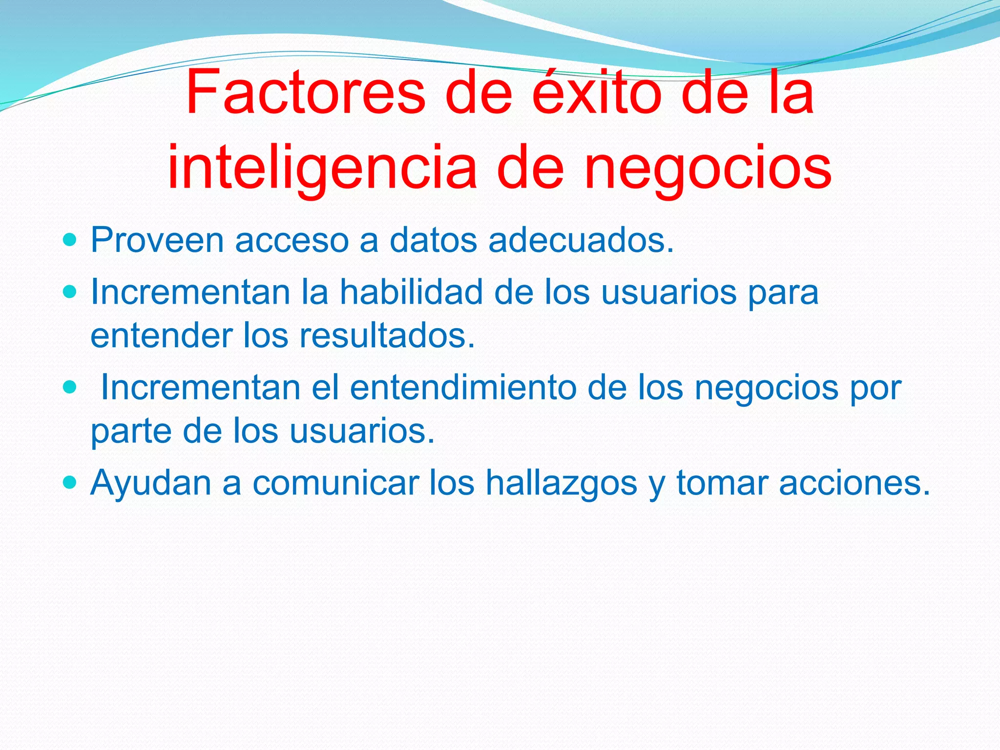 Factores de éxito de la
inteligencia de negocios
 Proveen acceso a datos adecuados.
 Incrementan la habilidad de los usuarios para
entender los resultados.
 Incrementan el entendimiento de los negocios por
parte de los usuarios.
 Ayudan a comunicar los hallazgos y tomar acciones.
 