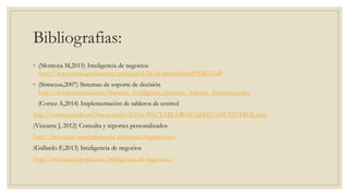 Bibliografias:
◦ (Montoya M,2015) Inteligencia de negocios
http://www.monografias.com/trabajos14/bi/bi.shtml#ixzz4PNRiTLoP
◦ (Sinnexus,2007) Sistemas de soporte de decisión
http://www.sinnexus.com/business_intelligence/sistemas_soporte_decisiones.aspx
(Cortez A,2014) Implementación de tableros de control
http://www.eumed.net/libros-gratis/2011a/896/TABLEROS%20DE%20CONTROL.htm
(Vizcarra J, 2012) Consulta y reportes personalizados
http://itvh-jamv-mercadotecnia-electronic.blogspot.mx/
(Gallardo E,2013) Inteligencia de negocios
http://www.gestiopolis.com/inteligencia-de-negocios/
 