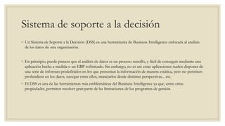 Sistema de soporte a la decisión
◦ Un Sistema de Soporte a la Decisión (DSS) es una herramienta de Business Intelligence enfocada al análisis
de los datos de una organización.
◦ En principio, puede parecer que el análisis de datos es un proceso sencillo, y fácil de conseguir mediante una
aplicación hecha a medida o un ERP sofisticado. Sin embargo, no es así: estas aplicaciones suelen disponer de
una serie de informes predefinidos en los que presentan la información de manera estática, pero no permiten
profundizar en los datos, navegar entre ellos, manejarlos desde distintas perspectivas... etc.
◦ El DSS es una de las herramientas más emblemáticas del Business Intelligence ya que, entre otras
propiedades, permiten resolver gran parte de las limitaciones de los programas de gestión.
 
