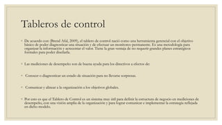 Tableros de control
◦ De acuerdo con (Brend Afal, 2009), el tablero de control nació como una herramienta gerencial con el objetivo
básico de poder diagnosticar una situación y de efectuar un monitoreo permanente. Es una metodología para
organizar la información y acrecentar el valor. Tiene la gran ventaja de no requerir grandes planes estratégicos
formales para poder diseñarla.
◦ Las mediciones de desempeño son de buena ayuda para los directivos a efectos de:
◦ Conocer o diagnosticar un estado de situación para no llevarse sorpresas.
◦ Comunicar y alinear a la organización a los objetivos globales.
◦ Por esto es que el Tablero de Control es un sistema muy útil para definir la estructura de negocio en mediciones de
desempeño, con una visión amplia de la organización y para lograr comunicar e implementar la estrategia reflejada
en dicho modelo.
 