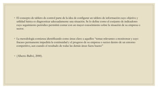 ◦ El concepto de tablero de control parte de la idea de configurar un tablero de información cuyo objetivo y
utilidad básica es diagnosticar adecuadamente una situación. Se lo define como el conjunto de indicadores
cuyo seguimiento periódico permitirá contar con un mayor conocimiento sobre la situación de su empresa o
sector.
◦ La metodología comienza identificando como áreas clave a aquellos “temas relevantes a monitorear y cuyo
fracaso permanente impediría la continuidad y el progreso de su empresa o sector dentro de un entorno
competitivo, aun cuando el resultado de todas las demás áreas fuera bueno”
◦ (Alberto Ballvé, 2000).
 
