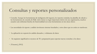 Consultas y reportes personalizados
◦ Consulta: Aunque las herramientas de inteligencia del negocio, los reportes estándar, las planillas de cálculo y
las herramientas de consulta de SQL todos tienen su lugar importante dentro de una organización, muchos
usuarios aún enfrentan brechas de funcionalidad con estas herramientas en tres áreas claves:
◦ Las necesidades de reporte y análisis involucran sistemas heredados y otros datos que no están en warehouse.
◦ La aplicación no soporta los análisis deseados y volúmenes de datos
◦ Se requieren significativos recursos de TI y preparación para soportar nuevas consultas a los datos
◦ (Vizcarra J, 2012)
 