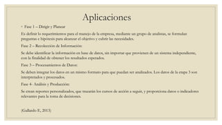 Aplicaciones
◦ Fase 1 – Dirigir y Planear
Es definir lo requerimientos para el manejo de la empresa, mediante un grupo de analistas, se formulan
preguntas e hipótesis para alcanzar el objetivo y cubrir las necesidades.
Fase 2 – Recolección de Información:
Se debe identificar la información en base de datos, sin importar que provienen de un sistema independiente,
con la finalidad de obtener los resultados esperados.
Fase 3 – Procesamientos de Datos:
Se deben integrar los datos en un mismo formato para que puedan ser analizados. Los datos de la etapa 3 son
interpretados y procesados.
Fase 4- Análisis y Producción:
Se crean reportes personalizados, que trazarán los cursos de acción a seguir, y proporciona datos o indicadores
relevantes para la toma de decisiones.
(Gallardo E, 2013)
 