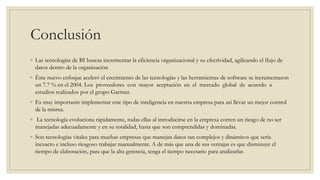 Conclusión
◦ Las tecnologías de BI buscas incrementar la eficiencia organizacional y su efectividad, agilizando el flujo de
datos dentro de la organización
◦ Éste nuevo enfoque aceleró el crecimiento de las tecnologías y las herramientas de software se incrementaron
un 7.7 % en el 2004. Los proveedores con mayor aceptación en el mercado global de acuerdo a
estudios realizados por el grupo Gartner.
◦ Es muy importante implementar este tipo de inteligencia en nuestra empresa para asi llevar un mejor control
de la misma.
◦ La tecnología evoluciona rápidamente, todas ellas al introducirse en la empresa corren un riesgo de no ser
manejadas adecuadamente y en su totalidad, hasta que son comprendidas y dominadas.
◦ Son tecnologías vitales para muchas empresas que manejan datos tan complejos y dinámicos que sería
inexacto e incluso riesgoso trabajar manualmente. A de más que una de sus ventajas es que disminuye el
tiempo de elaboración, para que la alta gerencia, tenga el tiempo necesario para analizarlas
 