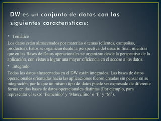 • Temático
Los datos están almacenados por materias o temas (clientes, campañas,
productos). Estos se organizan desde la perspectiva del usuario final, mientras
que en las Bases de Datos operacionales se organizan desde la perspectiva de la
aplicación, con vistas a lograr una mayor eficiencia en el acceso a los datos.
• Integrado
Todos los datos almacenados en el DW están integrados. Las bases de datos
operacionales orientadas hacia las aplicaciones fueron creadas sin pensar en su
integración, por lo que un mismo tipo de datos puede ser expresado de diferente
forma en dos bases de datos operacionales distintas (Por ejemplo, para
representar el sexo: ‘Femenino’ y ‘Masculino’ o ‘F’ y ‘M’).
 