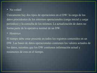• No volátil
Únicamente hay dos tipos de operaciones en el DW: la carga de los
datos procedentes de los entornos operacionales (carga inicial y carga
periódica) y la consulta de los mismos. La actualización de datos no
forma parte de la operativa normal de un DW.
• Histórico
El tiempo debe estar presente en todos los registros contenidos en un
DW. Las bases de datos operacionales contienen los valores actuales de
los datos, mientras que los DW contienen información actual y
resúmenes de esta en el tiempo.
 