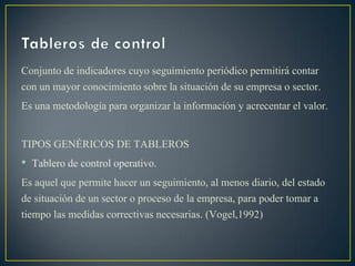Conjunto de indicadores cuyo seguimiento periódico permitirá contar
con un mayor conocimiento sobre la situación de su empresa o sector.
Es una metodología para organizar la información y acrecentar el valor.
TIPOS GENÉRICOS DE TABLEROS
• Tablero de control operativo.
Es aquel que permite hacer un seguimiento, al menos diario, del estado
de situación de un sector o proceso de la empresa, para poder tomar a
tiempo las medidas correctivas necesarias. (Vogel,1992)
 