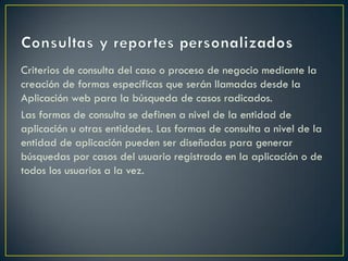 Criterios de consulta del caso o proceso de negocio mediante la
creación de formas específicas que serán llamadas desde la
Aplicación web para la búsqueda de casos radicados.
Las formas de consulta se definen a nivel de la entidad de
aplicación u otras entidades. Las formas de consulta a nivel de la
entidad de aplicación pueden ser diseñadas para generar
búsquedas por casos del usuario registrado en la aplicación o de
todos los usuarios a la vez.
 