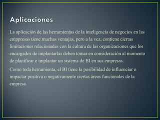 La aplicación de las herramientas de la inteligencia de negocios en las
emppresas tiene muchas ventajas, pero a la vez, contiene ciertas
limitaciones relacionadas con la cultura de las organizaciones que los
encargados de implantarlas deben tomar en consideración al momento
de planificar e implantar un sistema de BI en sus empresas.
Como toda herramienta, el BI tiene la posibilidad de influenciar o
impactar positiva o negativamente ciertas áreas funcionales de la
empresa.
 